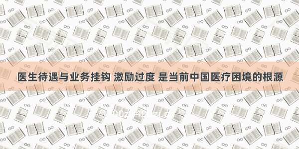 医生待遇与业务挂钩 激励过度 是当前中国医疗困境的根源