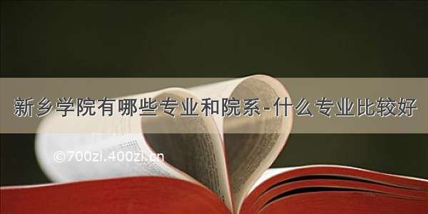 新乡学院有哪些专业和院系-什么专业比较好