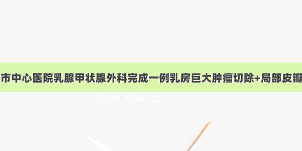 闪转腾挪！市中心医院乳腺甲状腺外科完成一例乳房巨大肿瘤切除+局部皮瓣转移缝合术