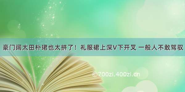 豪门阔太田朴珺也太拼了！礼服裙上深V下开叉 一般人不敢驾驭