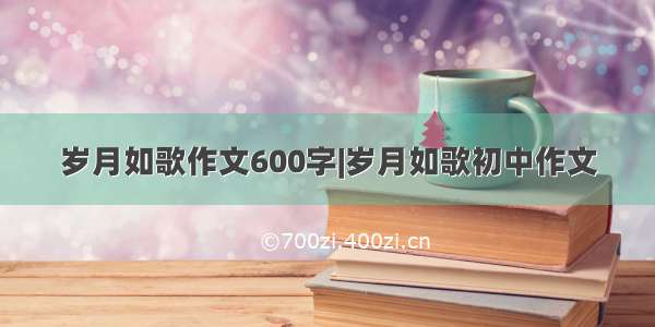 岁月如歌作文600字|岁月如歌初中作文