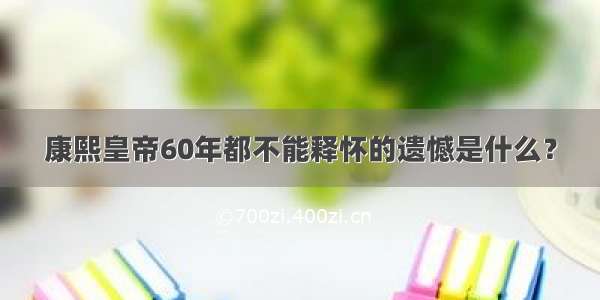 康熙皇帝60年都不能释怀的遗憾是什么？