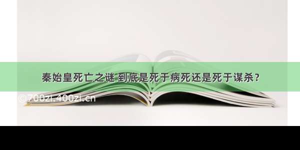 秦始皇死亡之谜 到底是死于病死还是死于谋杀？