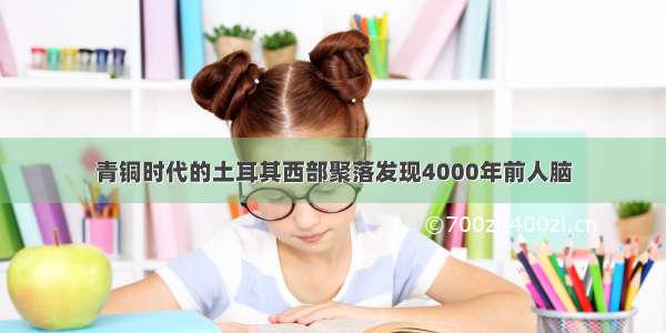 青铜时代的土耳其西部聚落发现4000年前人脑