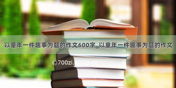 以童年一件趣事为题的作文600字_以童年一件趣事为题的作文