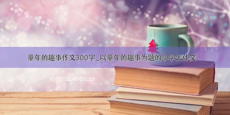 童年的趣事作文300字_以童年的趣事为题的小学生作文