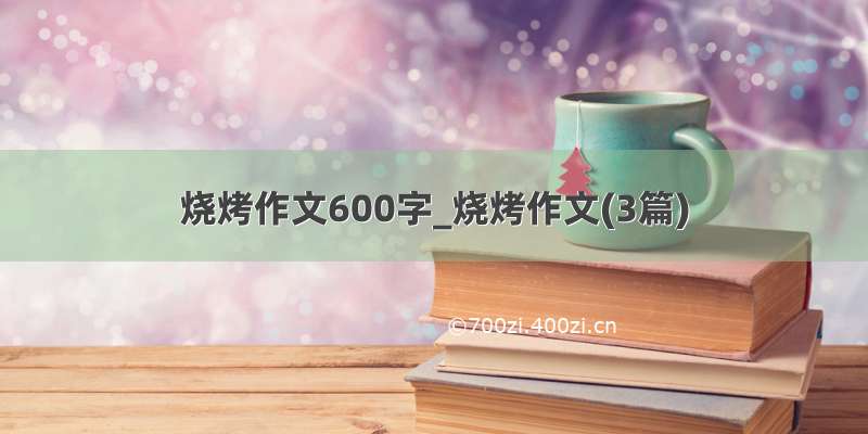 烧烤作文600字_烧烤作文(3篇)