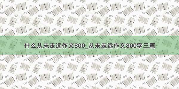 什么从未走远作文800_从未走远作文800字三篇