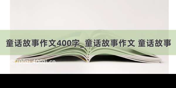 童话故事作文400字_童话故事作文 童话故事