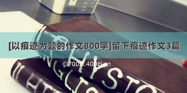 [以痕迹为题的作文800字]留下痕迹作文3篇