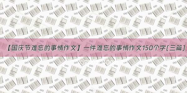 【国庆节难忘的事情作文】一件难忘的事情作文150个字(三篇)