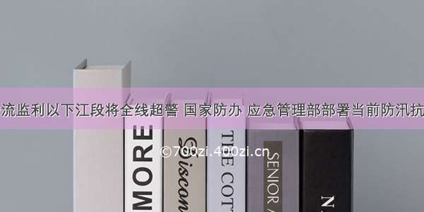 长江干流监利以下江段将全线超警 国家防办 应急管理部部署当前防汛抗洪工作