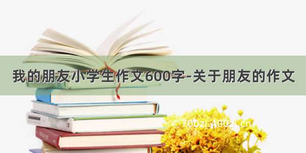 我的朋友小学生作文600字-关于朋友的作文