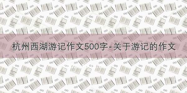 杭州西湖游记作文500字-关于游记的作文