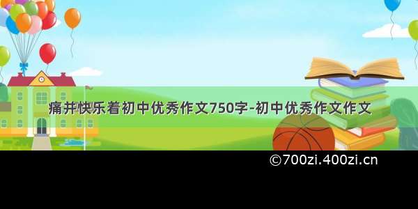 痛并快乐着初中优秀作文750字-初中优秀作文作文