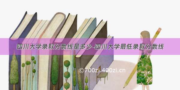 四川大学录取分数线是多少-四川大学最低录取分数线