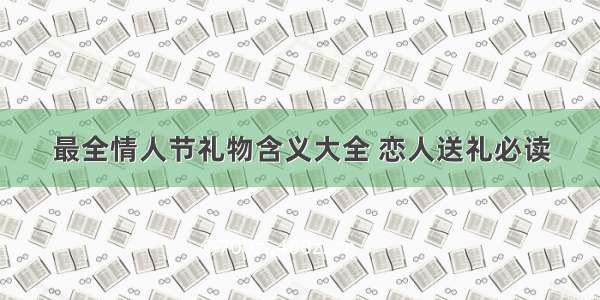 最全情人节礼物含义大全 恋人送礼必读