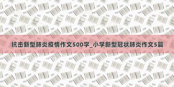 抗击新型肺炎疫情作文500字_小学新型冠状肺炎作文5篇