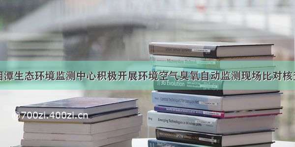 湘潭生态环境监测中心积极开展环境空气臭氧自动监测现场比对核查