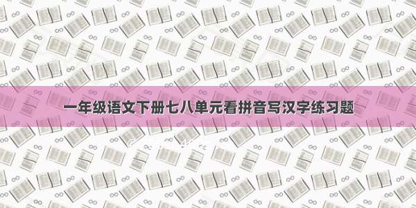 一年级语文下册七八单元看拼音写汉字练习题