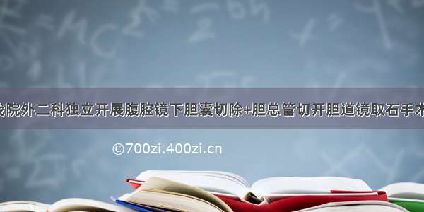 我院外二科独立开展腹腔镜下胆囊切除+胆总管切开胆道镜取石手术！