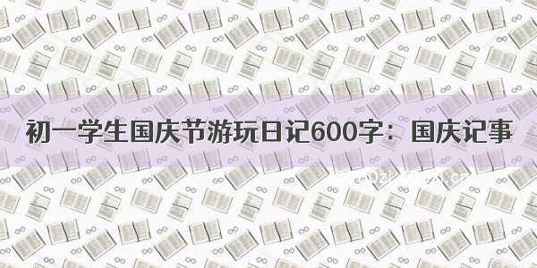 初一学生国庆节游玩日记600字：国庆记事