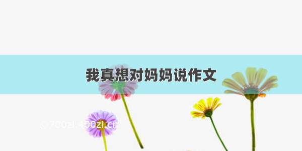 我真想对妈妈说作文