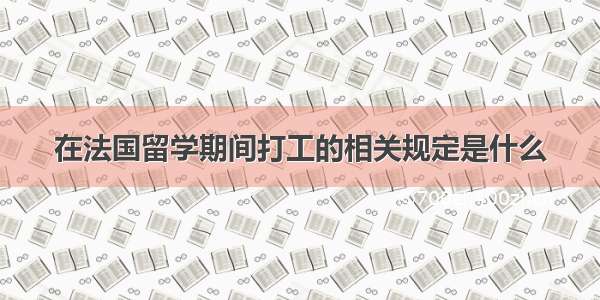 在法国留学期间打工的相关规定是什么