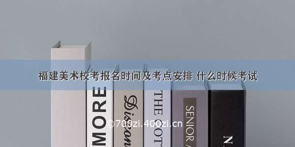 福建美术校考报名时间及考点安排 什么时候考试