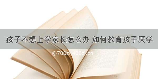 孩子不想上学家长怎么办 如何教育孩子厌学