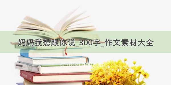 妈妈我想跟你说_300字_作文素材大全