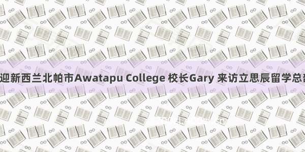 欢迎新西兰北帕市Awatapu College 校长Gary 来访立思辰留学总部！