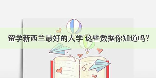 留学新西兰最好的大学 这些数据你知道吗？