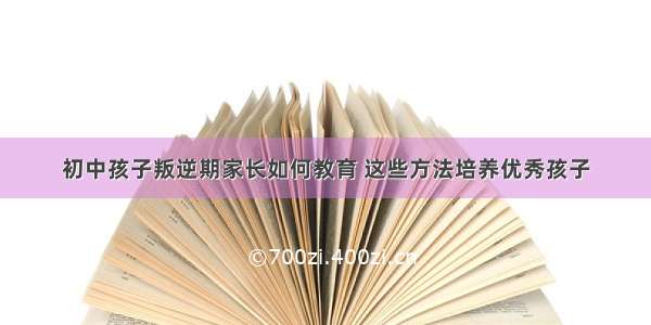 初中孩子叛逆期家长如何教育 这些方法培养优秀孩子