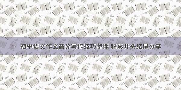 初中语文作文高分写作技巧整理 精彩开头结尾分享