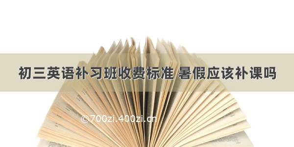 初三英语补习班收费标准 暑假应该补课吗