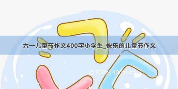 六一儿童节作文400字小学生_快乐的儿童节作文