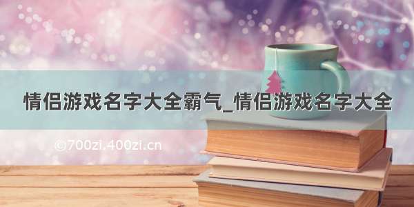 情侣游戏名字大全霸气_情侣游戏名字大全