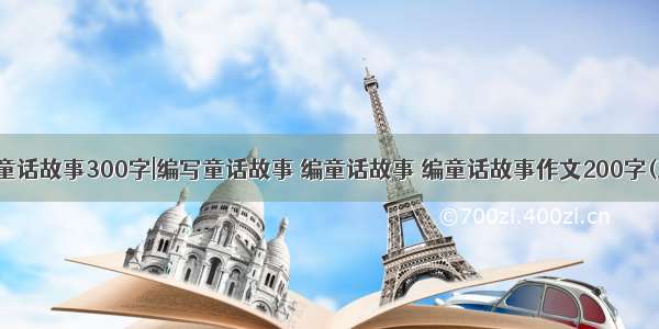 编写童话故事300字|编写童话故事 编童话故事 编童话故事作文200字(三篇)