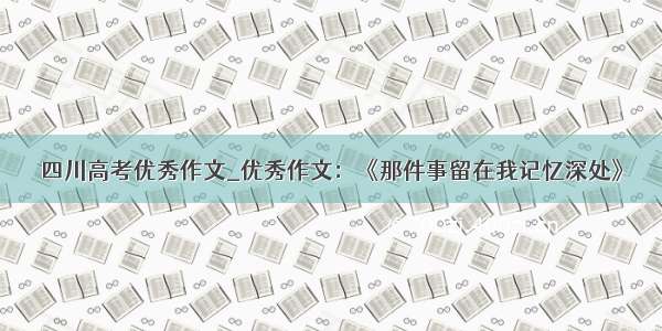 四川高考优秀作文_优秀作文：《那件事留在我记忆深处》