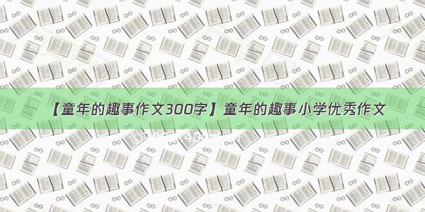 【童年的趣事作文300字】童年的趣事小学优秀作文