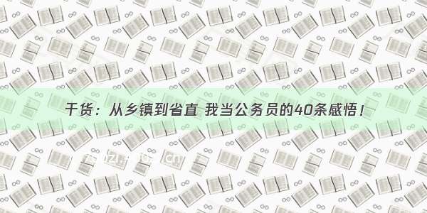 干货：从乡镇到省直 我当公务员的40条感悟！