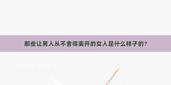 那些让男人从不舍得离开的女人是什么样子的？