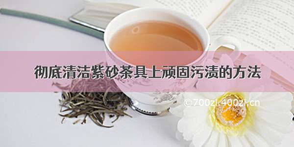 彻底清洁紫砂茶具上顽固污渍的方法
