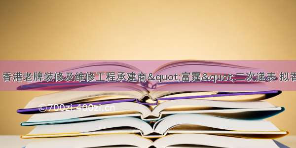 新股递表消息：香港老牌装修及维修工程承建商"富霆"二次递表 拟香港主板IPO上市