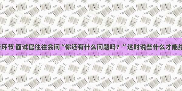 面试的最后环节 面试官往往会问“你还有什么问题吗？”这时说些什么才能给面试加分？