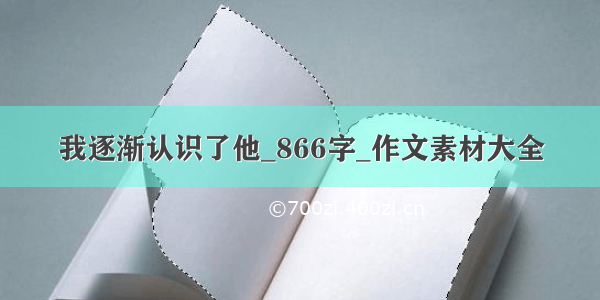 我逐渐认识了他_866字_作文素材大全