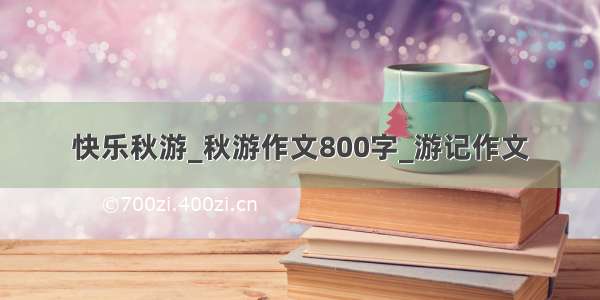 快乐秋游_秋游作文800字_游记作文