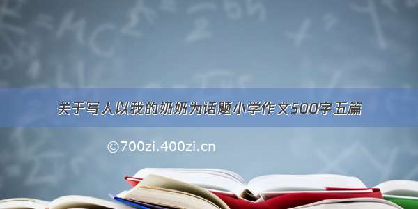 关于写人以我的奶奶为话题小学作文500字五篇