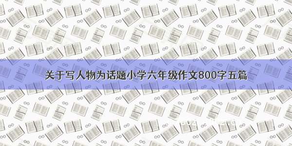 关于写人物为话题小学六年级作文800字五篇